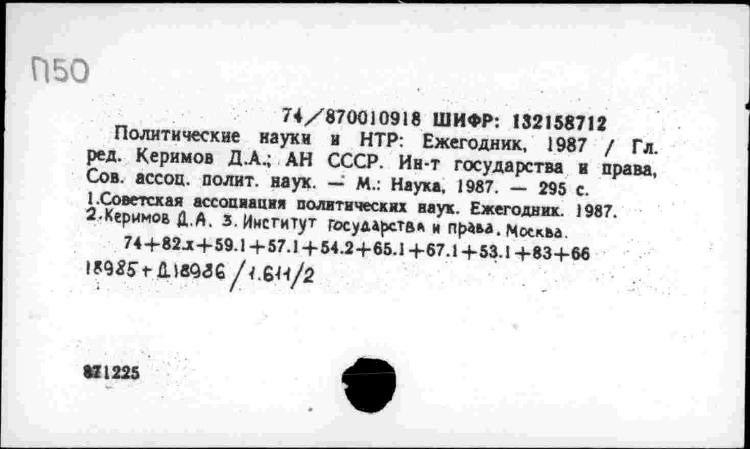 ﻿П50
74/870010918 ШИФР: 132158712
Политические науки и НТР: Ежегодник, 1987 / Гл. ред. Керимов Д.А.; АН СССР. Ин-т государства и права, Сов. ассоц. полит, наук. — М.: Наука, 1987. — 295 с. 1.Советская ассоциация политических наук. Ежегодник. 1987. 2-Керимов Д.А. 3. Институт государств* и права. Москва 74+82л+59.1 +57.1 +54.2+65.1 +67.1+53.1+83+66
189Я5> Длвэге /4.6Н/2
VI225